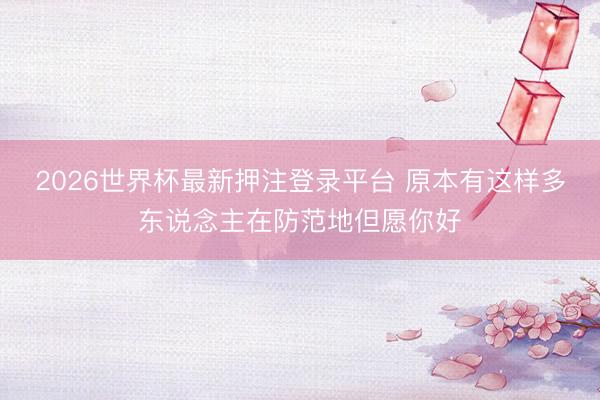 2026世界杯最新押注登录平台 原本有这样多东说念主在防范地但愿你好