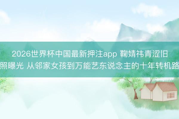 2026世界杯中国最新押注app 鞠婧祎青涩旧照曝光 从邻家女孩到万能艺东说念主的十年转机路