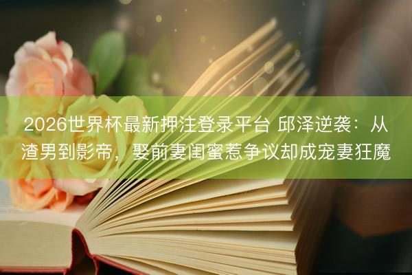 2026世界杯最新押注登录平台 邱泽逆袭：从渣男到影帝，娶前妻闺蜜惹争议却成宠妻狂魔
