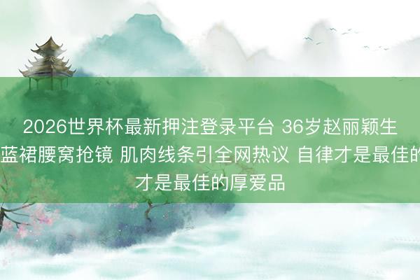 2026世界杯最新押注登录平台 36岁赵丽颖生图炸锅 蓝裙腰窝抢镜 肌肉线条引全网热议 自律才是最佳的厚爱品