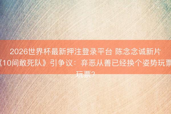 2026世界杯最新押注登录平台 陈念念诚新片《10间敢死队》引争议：弃恶从善已经换个姿势玩票？