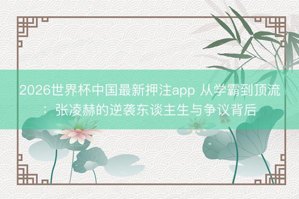 2026世界杯中国最新押注app 从学霸到顶流：张凌赫的逆袭东谈主生与争议背后