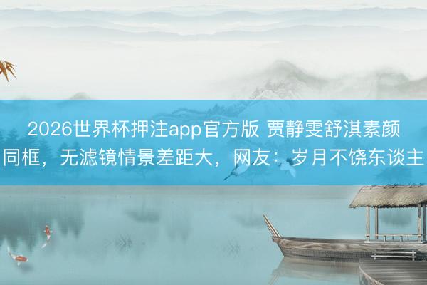 2026世界杯押注app官方版 贾静雯舒淇素颜同框，无滤镜情景差距大，网友：岁月不饶东谈主