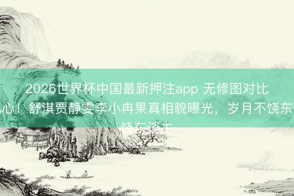 2026世界杯中国最新押注app 无修图对比太扎心！舒淇贾静雯李小冉果真相貌曝光，岁月不饶东谈主