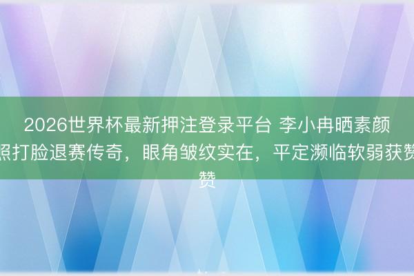 2026世界杯最新押注登录平台 李小冉晒素颜照打脸退赛传奇，眼角皱纹实在，平定濒临软弱获赞