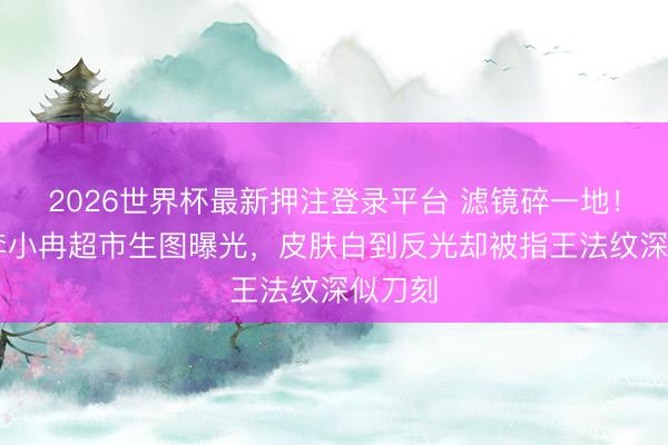 2026世界杯最新押注登录平台 滤镜碎一地！49岁李小冉超市生图曝光，皮肤白到反光却被指王法纹深似刀刻