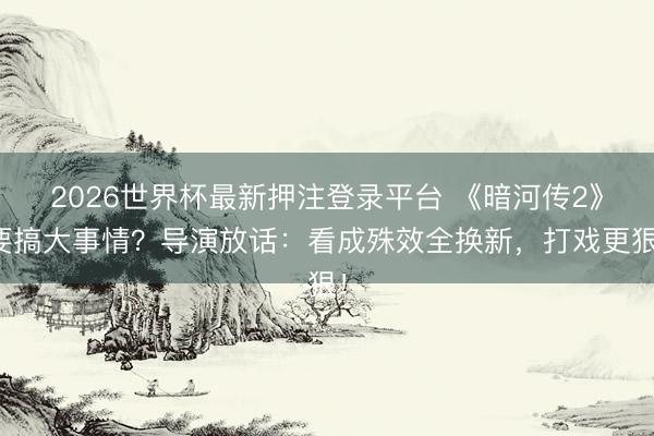 2026世界杯最新押注登录平台 《暗河传2》要搞大事情？导演放话：看成殊效全换新，打戏更狠！