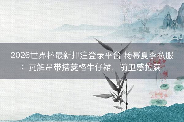 2026世界杯最新押注登录平台 杨幂夏季私服：瓦解吊带搭菱格牛仔裙，前卫感拉满！