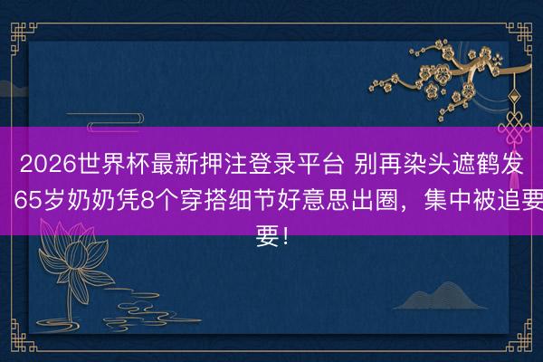 2026世界杯最新押注登录平台 别再染头遮鹤发！65岁奶奶凭8个穿搭细节好意思出圈，集中被追要！