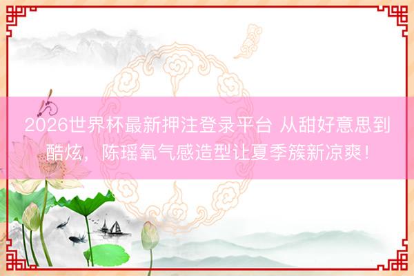 2026世界杯最新押注登录平台 从甜好意思到酷炫，陈瑶氧气感造型让夏季簇新凉爽！