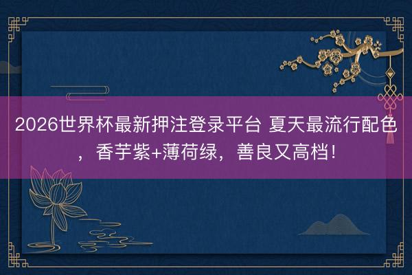 2026世界杯最新押注登录平台 夏天最流行配色，香芋紫+薄荷绿，善良又高档！