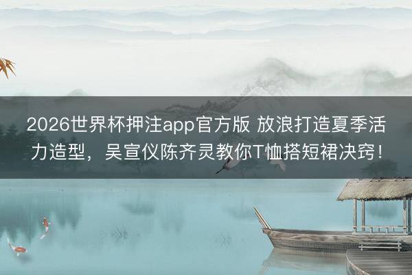 2026世界杯押注app官方版 放浪打造夏季活力造型，吴宣仪陈齐灵教你T恤搭短裙决窍！