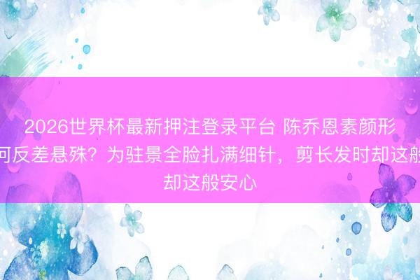 2026世界杯最新押注登录平台 陈乔恩素颜形式为何反差悬殊？为驻景全脸扎满细针，剪长发时却这般安心