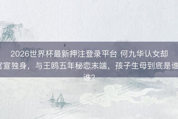 2026世界杯最新押注登录平台 何九华认女却官宣独身，与王鸥五年秘恋末端，孩子生母到底是谁？