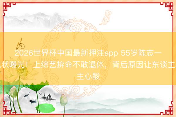 2026世界杯中国最新押注app 55岁陈志一又现状曝光！上综艺拚命不敢退休，背后原因让东谈主心酸