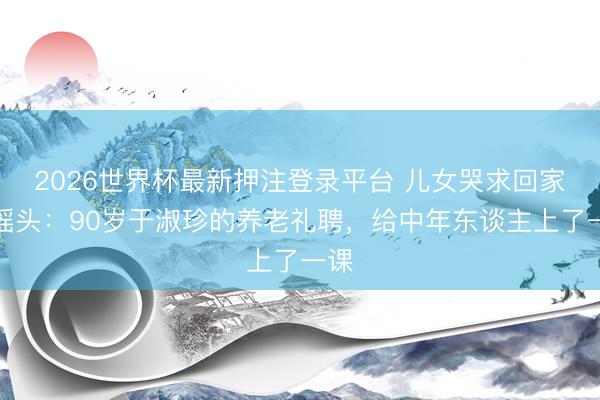2026世界杯最新押注登录平台 儿女哭求回家她摇头：90岁于淑珍的养老礼聘，给中年东谈主上了一课