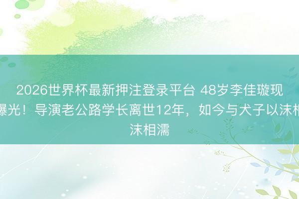 2026世界杯最新押注登录平台 48岁李佳璇现状曝光！导演老公路学长离世12年，如今与犬子以沫相濡