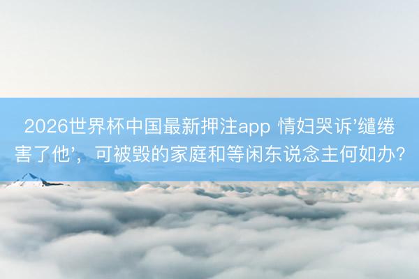 2026世界杯中国最新押注app 情妇哭诉'缱绻害了他'，可被毁的家庭和等闲东说念主何如办？