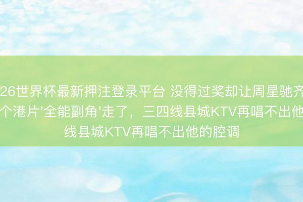 2026世界杯最新押注登录平台 没得过奖却让周星驰齐信服！这个港片'全能副角'走了，三四线县城KTV再唱不出他的腔调