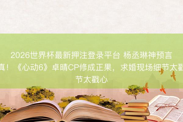 2026世界杯最新押注登录平台 杨丞琳神预言成真！《心动6》卓晴CP修成正果，求婚现场细节太戳心