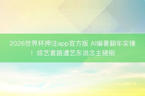2026世界杯押注app官方版 AI编著翻车实锤！综艺套路遭艺东说念主硬刚