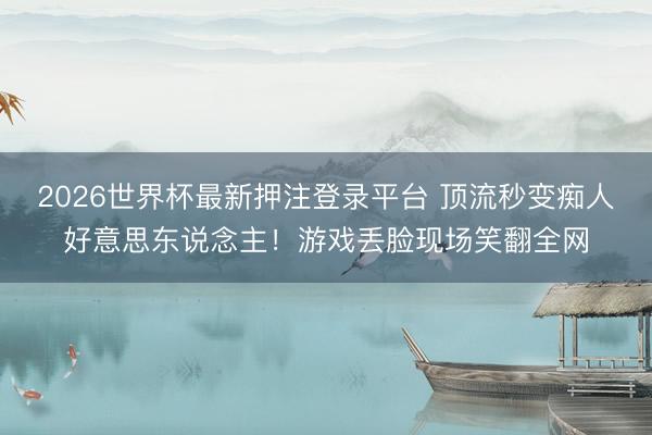 2026世界杯最新押注登录平台 顶流秒变痴人好意思东说念主！游戏丢脸现场笑翻全网