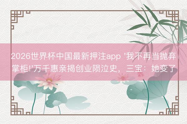 2026世界杯中国最新押注app '我不再当抛弃掌柜!'万千惠亲揭创业陨泣史，三宝：她变了