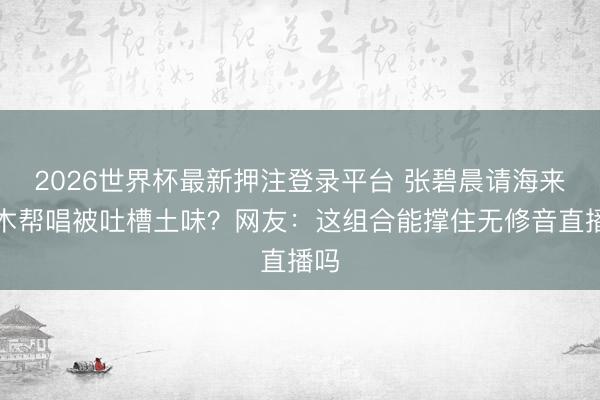 2026世界杯最新押注登录平台 张碧晨请海来阿木帮唱被吐槽土味？网友：这组合能撑住无修音直播吗