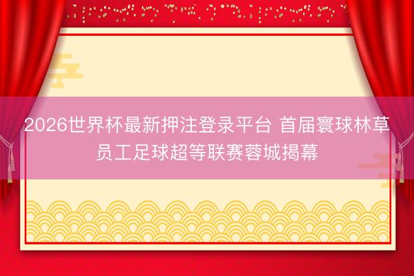 2026世界杯最新押注登录平台 首届寰球林草员工足球超等联赛蓉城揭幕