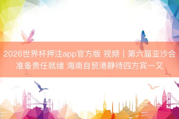 2026世界杯押注app官方版 视频｜第六届亚沙会准备责任就绪 海南自贸港静待四方宾一又