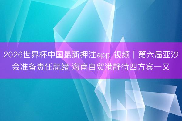 2026世界杯中国最新押注app 视频｜第六届亚沙会准备责任就绪 海南自贸港静待四方宾一又