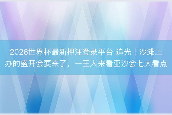 2026世界杯最新押注登录平台 追光|沙滩上办的盛开会要来了,一王人来看亚沙会七大看点