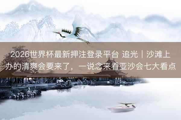 2026世界杯最新押注登录平台 追光｜沙滩上办的清爽会要来了，一说念来看亚沙会七大看点