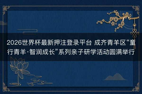 2026世界杯最新押注登录平台 成齐青羊区“童行青羊·智润成长”系列亲子研学活动圆满举行