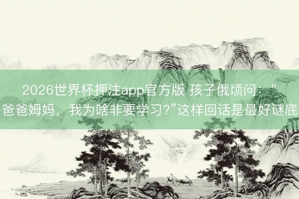 2026世界杯押注app官方版 孩子俄顷问：“爸爸姆妈，我为啥非要学习?”这样回话是最好谜底