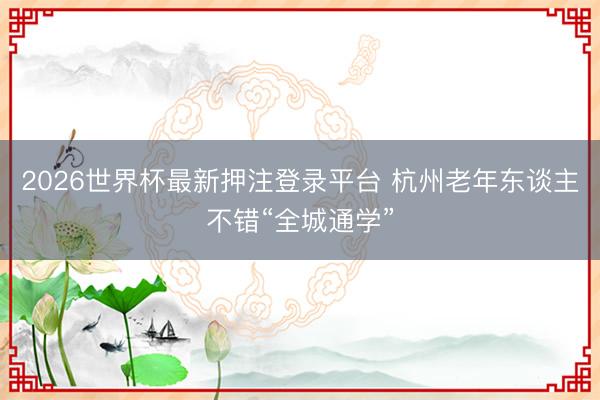 2026世界杯最新押注登录平台 杭州老年东谈主不错“全城通学”