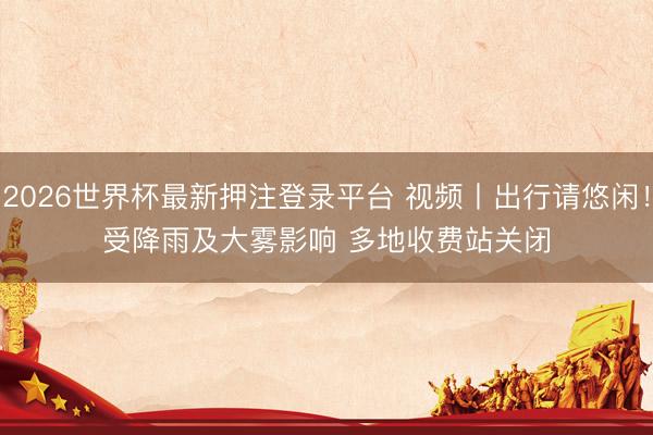 2026世界杯最新押注登录平台 视频丨出行请悠闲！受降雨及大雾影响 多地收费站关闭