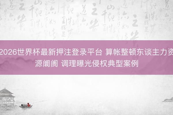2026世界杯最新押注登录平台 算帐整顿东谈主力资源阛阓 调理曝光侵权典型案例