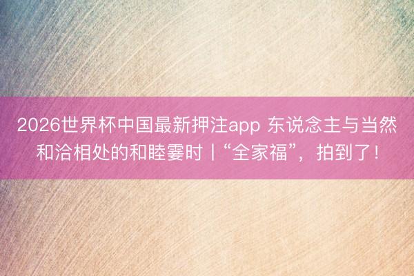 2026世界杯中国最新押注app 东说念主与当然和洽相处的和睦霎时丨“全家福”，拍到了！