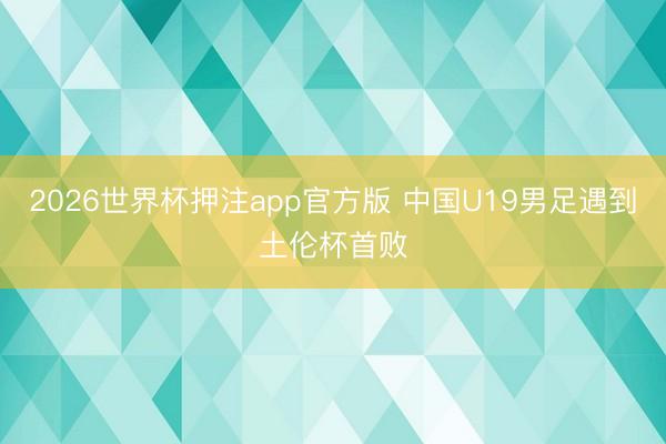 2026世界杯押注app官方版 中国U19男足遇到土伦杯首败
