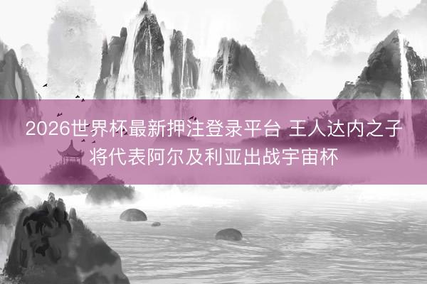 2026世界杯最新押注登录平台 王人达内之子将代表阿尔及利亚出战宇宙杯