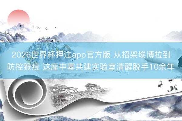 2026世界杯押注app官方版 从招架埃博拉到防控猴痘 这座中塞共建实验室清醒脱手10余年