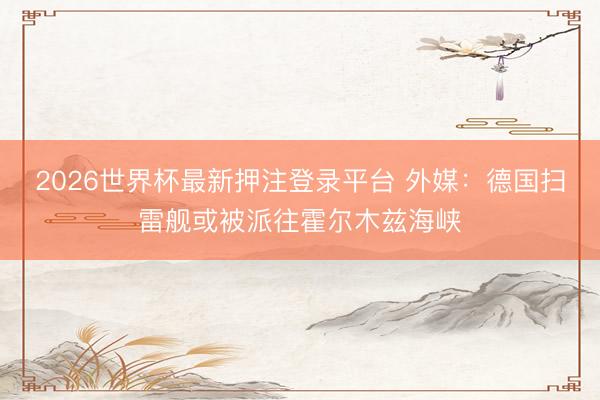2026世界杯最新押注登录平台 外媒：德国扫雷舰或被派往霍尔木兹海峡