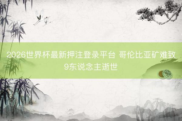 2026世界杯最新押注登录平台 哥伦比亚矿难致9东说念主逝世