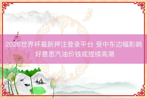 2026世界杯最新押注登录平台 受中东边幅影响 好意思汽油价钱或捏续高潮