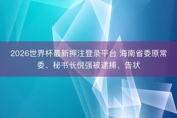 2026世界杯最新押注登录平台 海南省委原常委、秘书长倪强被逮捕、告状