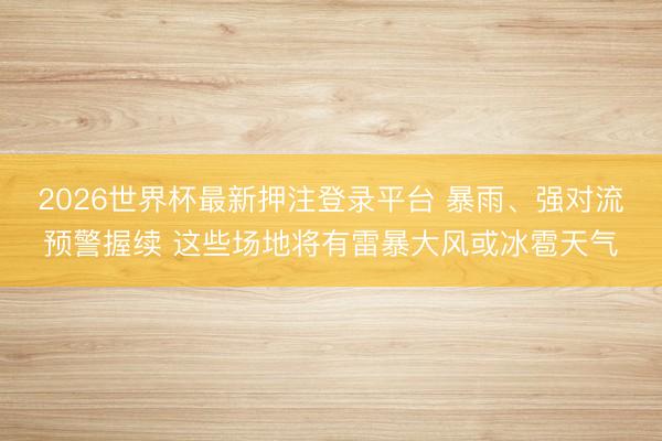 2026世界杯最新押注登录平台 暴雨、强对流预警握续 这些场地将有雷暴大风或冰雹天气