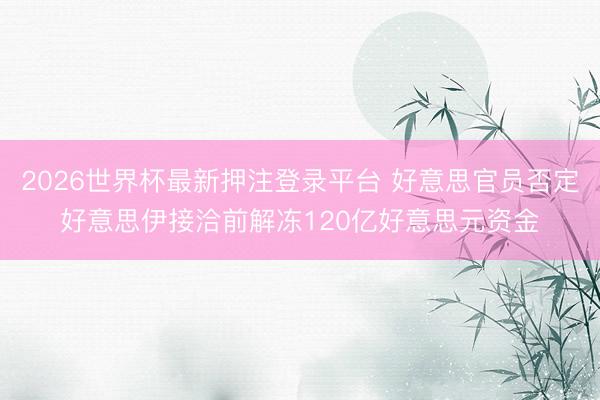 2026世界杯最新押注登录平台 好意思官员否定好意思伊接洽前解冻120亿好意思元资金
