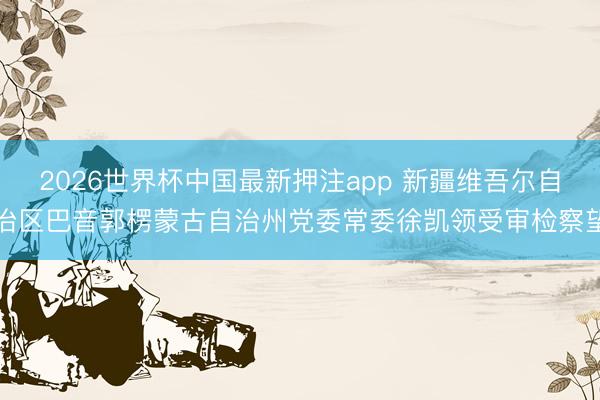 2026世界杯中国最新押注app 新疆维吾尔自治区巴音郭楞蒙古自治州党委常委徐凯领受审检察望