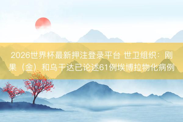 2026世界杯最新押注登录平台 世卫组织：刚果（金）和乌干达已论述61例埃博拉物化病例